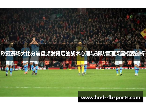 欧冠赛场大比分崩盘频发背后的战术心理与球队管理深层根源剖析 欧冠赛场大比分崩盘频发背后的战术心理与球队管理深层根源剖析