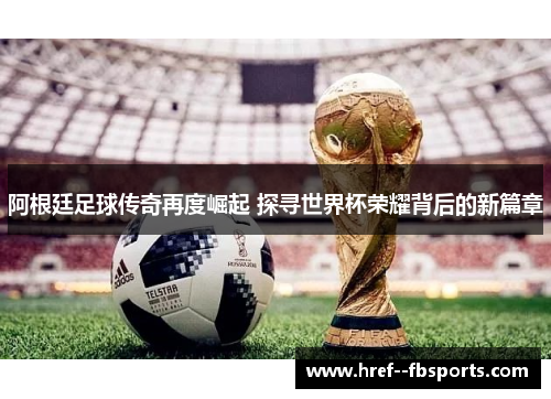 阿根廷足球传奇再度崛起 探寻世界杯荣耀背后的新篇章