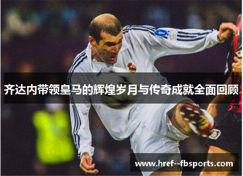 齐达内带领皇马的辉煌岁月与传奇成就全面回顾