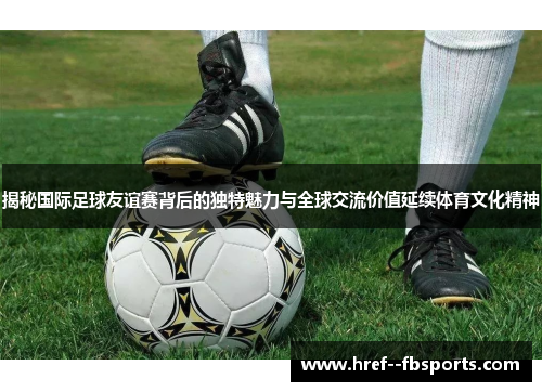 揭秘国际足球友谊赛背后的独特魅力与全球交流价值延续体育文化精神