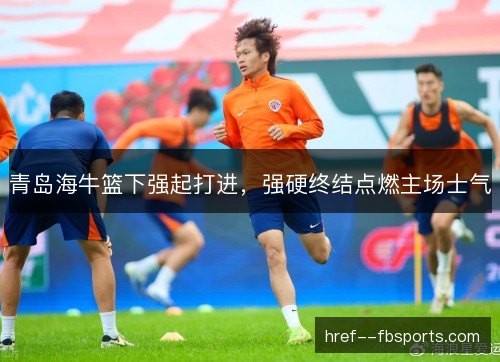 青岛海牛篮下强起打进，强硬终结点燃主场士气